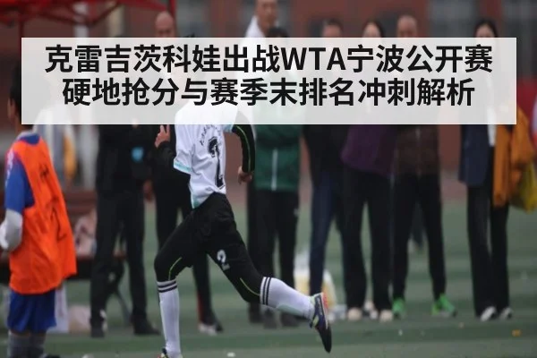 克雷吉茨科娃出战WTA宁波公开赛硬地抢分与赛季末排名冲刺解析