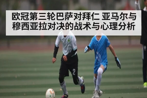 欧冠第三轮巴萨对拜仁 亚马尔与穆西亚拉对决的战术与心理分析