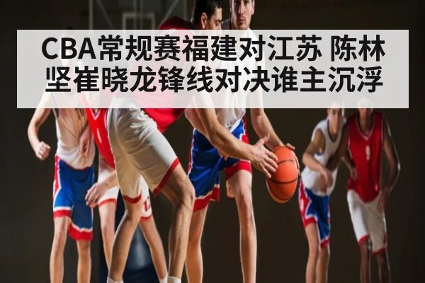 CBA常规赛福建对江苏 陈林坚崔晓龙锋线对决谁主沉浮