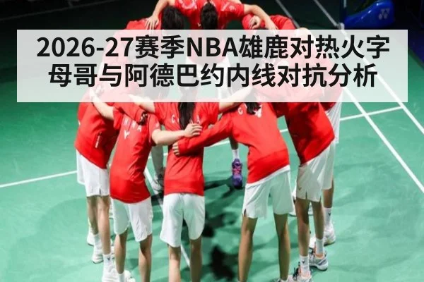 2026-27赛季NBA雄鹿对热火字母哥与阿德巴约内线对抗分析
